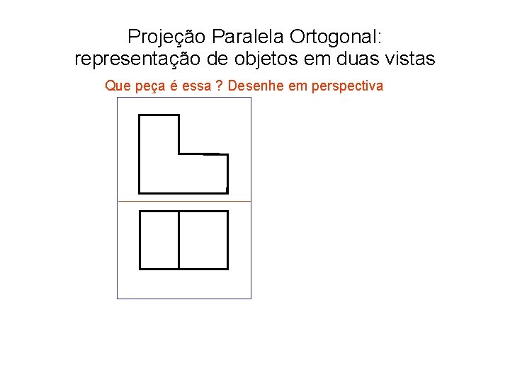 Projeção Paralela Ortogonal: representação de objetos em duas vistas Que peça é essa ?