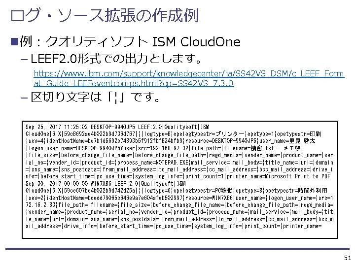 ログ・ソース拡張の作成例 n例：クオリティソフト ISM Cloud. One — LEEF 2. 0形式での出力とします。 https: //www. ibm. com/support/knowledgecenter/ja/SS 42