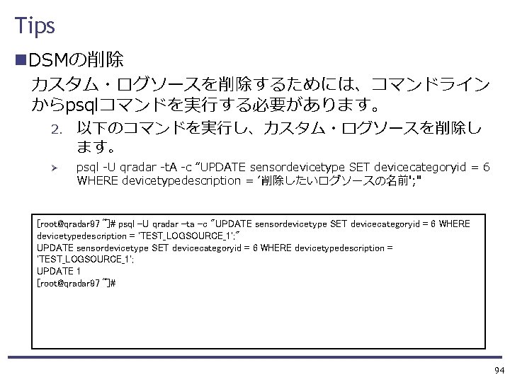 Tips n. DSMの削除 カスタム・ログソースを削除するためには、コマンドライン からpsqlコマンドを実行する必要があります。 2. Ø 以下のコマンドを実行し、カスタム・ログソースを削除し ます。 psql -U qradar -t. A