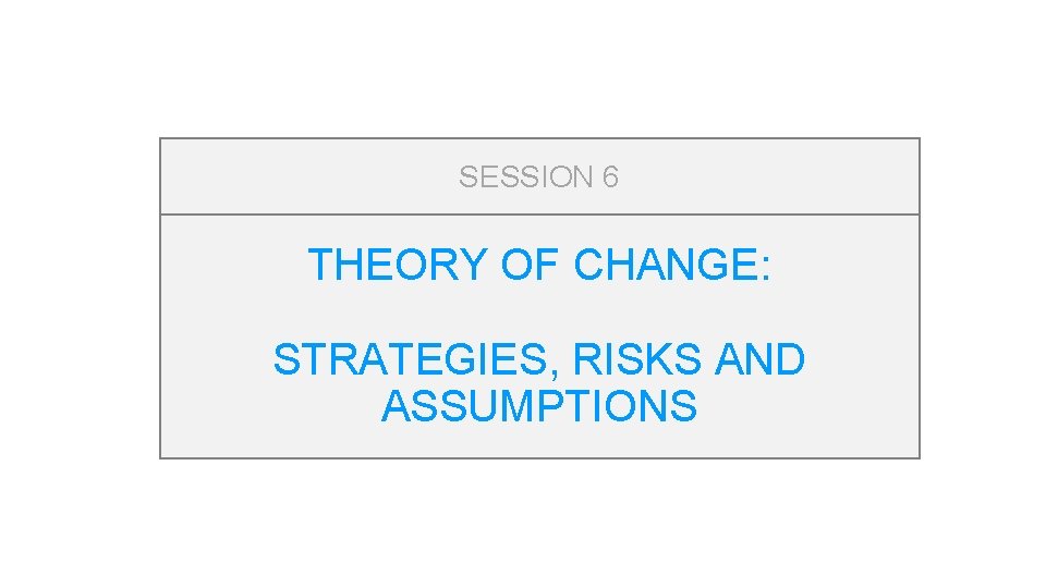 SESSION 6 THEORY OF CHANGE: STRATEGIES, RISKS AND ASSUMPTIONS 