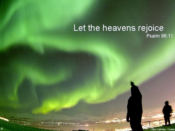 Let the heavens rejoice Psalm 96: 11 