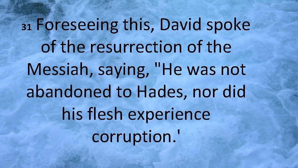 Foreseeing this, David spoke of the resurrection of the Messiah, saying, "He was not