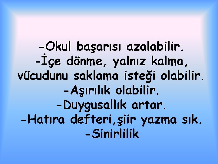 -Okul başarısı azalabilir. -İçe dönme, yalnız kalma, vücudunu saklama isteği olabilir. -Aşırılık olabilir. -Duygusallık