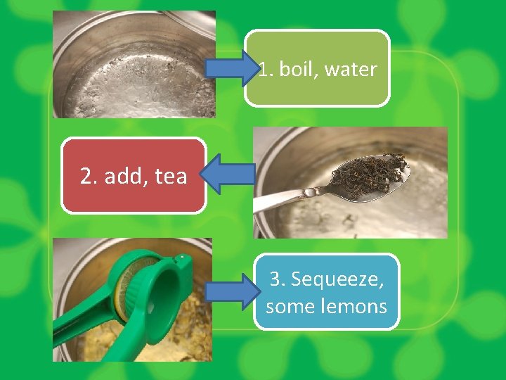1. boil, water 2. add, tea 3. Sequeeze, some lemons 