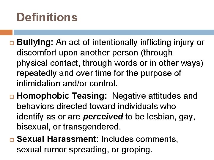 Definitions Bullying: An act of intentionally inflicting injury or discomfort upon another person (through