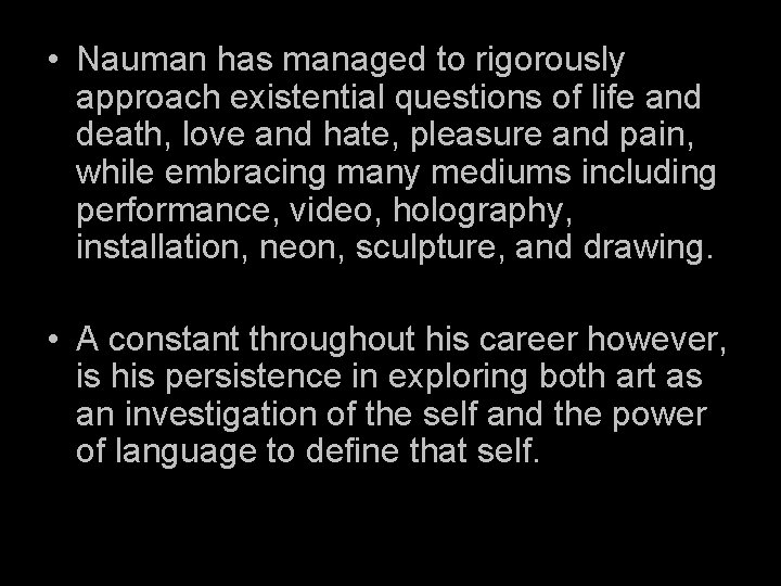  • Nauman has managed to rigorously approach existential questions of life and death,