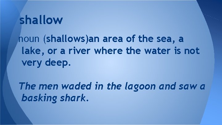 shallow noun (shallows)an area of the sea, a lake, or a river where the