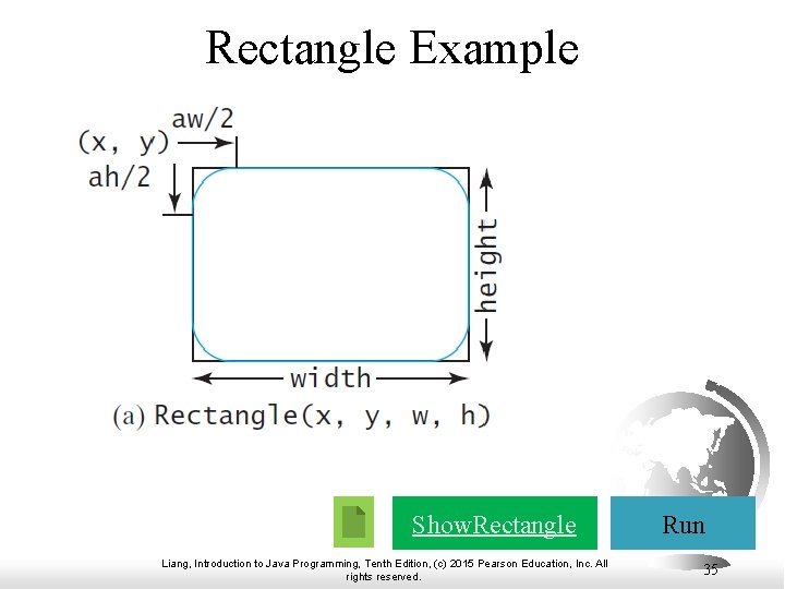 Rectangle Example Show. Rectangle Liang, Introduction to Java Programming, Tenth Edition, (c) 2015 Pearson Rectangle Example Show. Rectangle Liang, Introduction to Java Programming, Tenth Edition, (c) 2015 Pearson