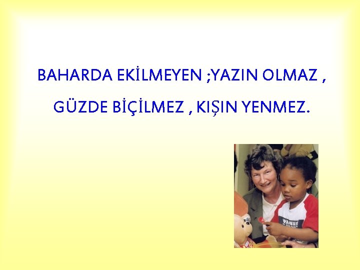 BAHARDA EKİLMEYEN ; YAZIN OLMAZ , GÜZDE BİÇİLMEZ , KIŞIN YENMEZ. 