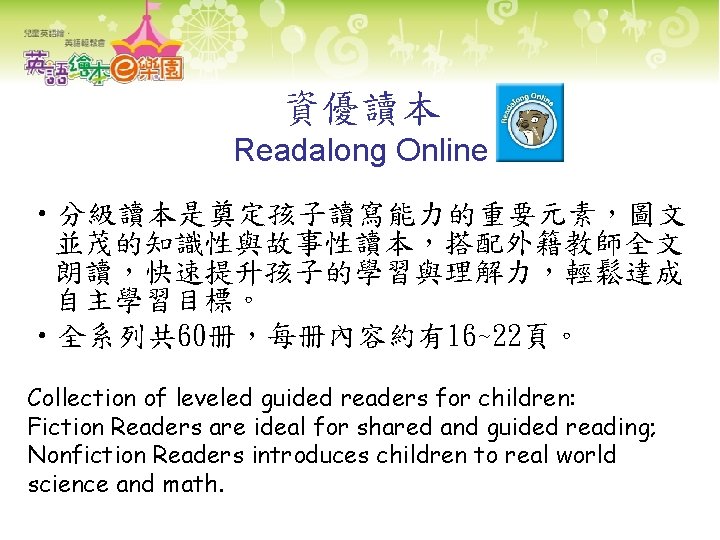 資優讀本 Readalong Online • 分級讀本是奠定孩子讀寫能力的重要元素，圖文 並茂的知識性與故事性讀本，搭配外籍教師全文 朗讀，快速提升孩子的學習與理解力，輕鬆達成 自主學習目標。 • 全系列共 60册，每册內容約有16~22頁。 Collection of leveled