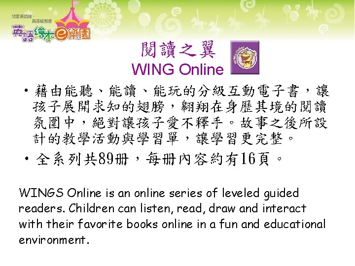 閱讀之翼 WING Online • 藉由能聽、能讀、能玩的分級互動電子書，讓 孩子展開求知的翅膀，翱翔在身歷其境的閱讀 氛圍中，絕對讓孩子愛不釋手。故事之後所設 計的教學活動與學習單，讓學習更完整。 • 全系列共 89册，每册內容約有16頁。 WINGS Online is