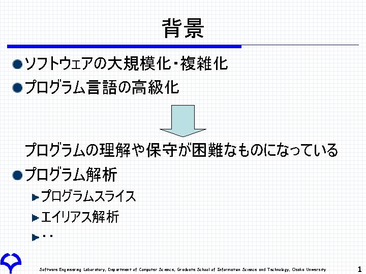 背景 ソフトウェアの大規模化・複雑化 プログラム言語の高級化 プログラムの理解や保守が困難なものになっている プログラム解析 プログラムスライス エイリアス解析 ‥ Software Engineering Laboratory, Department of Computer