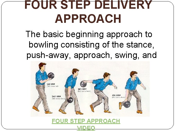 FOUR STEP DELIVERY APPROACH The basic beginning approach to bowling consisting of the stance,