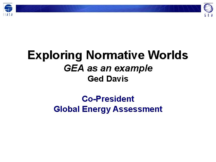 Exploring Normative Worlds GEA as an example Ged Davis Co-President Global Energy Assessment 