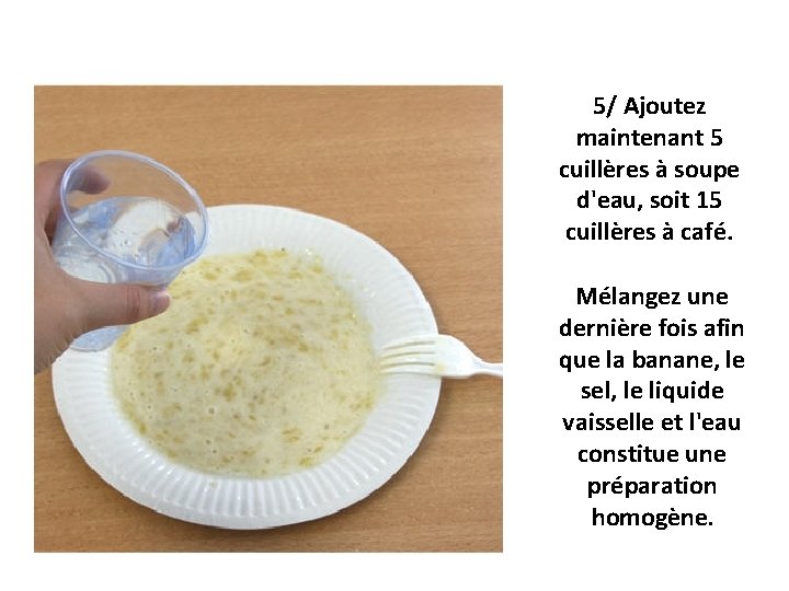 5/ Ajoutez maintenant 5 cuillères à soupe d'eau, soit 15 cuillères à café. Mélangez