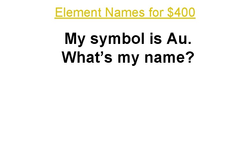 Element Names for $400 My symbol is Au. What’s my name? 