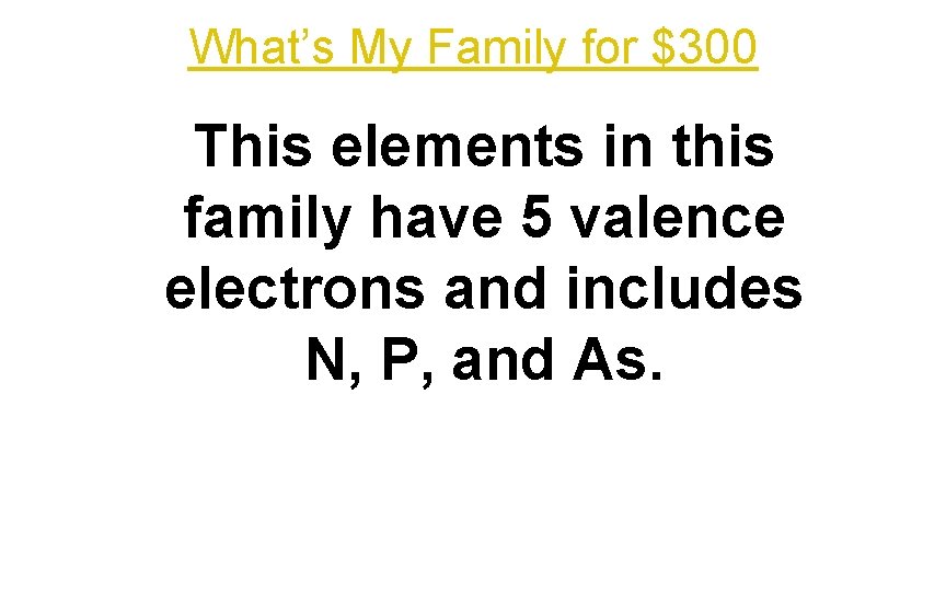 What’s My Family for $300 This elements in this family have 5 valence electrons