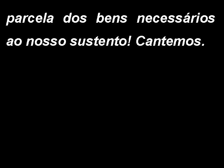 parcela dos bens necessários ao nosso sustento! Cantemos. 