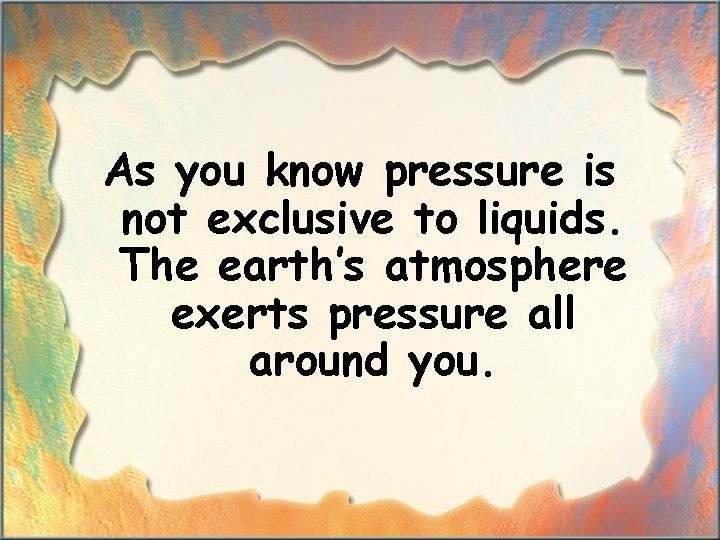 As you know pressure is not exclusive to liquids. The earth’s atmosphere exerts pressure