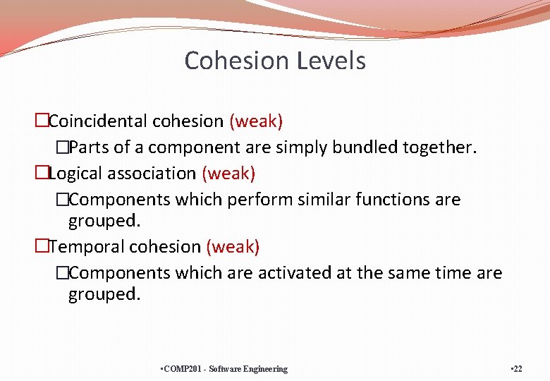 Cohesion Levels �Coincidental cohesion (weak) �Parts of a component are simply bundled together. �Logical