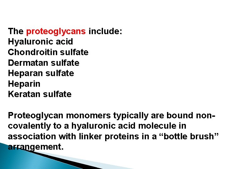 The proteoglycans include: Hyaluronic acid Chondroitin sulfate Dermatan sulfate Heparin Keratan sulfate Proteoglycan monomers