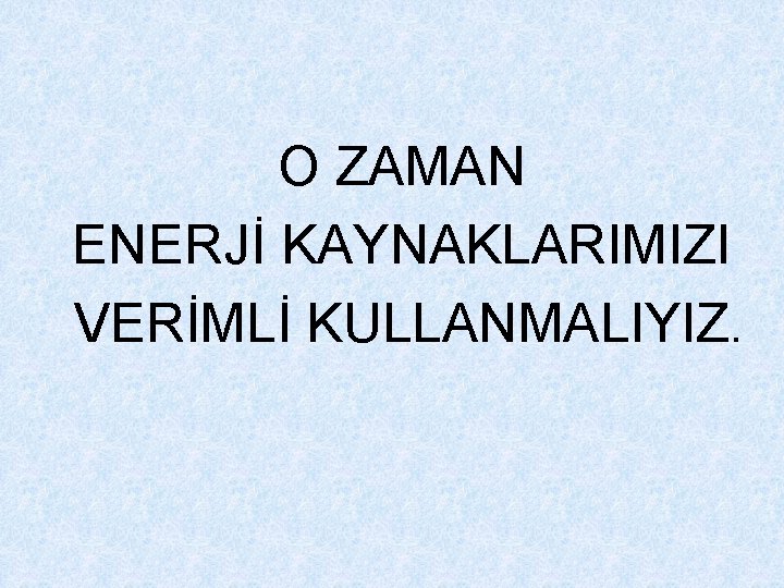 O ZAMAN ENERJİ KAYNAKLARIMIZI VERİMLİ KULLANMALIYIZ. 