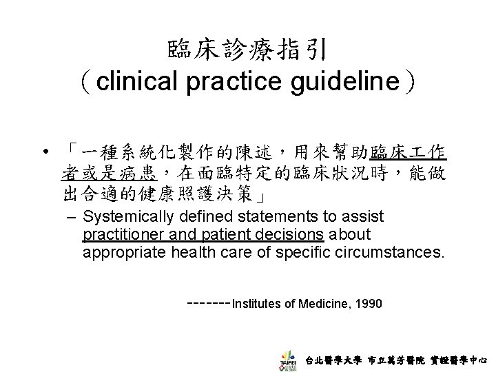 臨床診療指引 （clinical practice guideline） • 「一種系統化製作的陳述，用來幫助臨床 作 者或是病患，在面臨特定的臨床狀況時，能做 出合適的健康照護決策」 – Systemically defined statements to