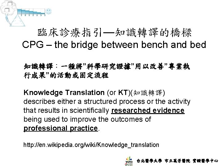 臨床診療指引—知識轉譯的橋樑 CPG – the bridge between bench and bed 知識轉譯：一種將”科學研究證據”用以改善”專業執 行成果”的活動或固定流程 Knowledge Translation (or