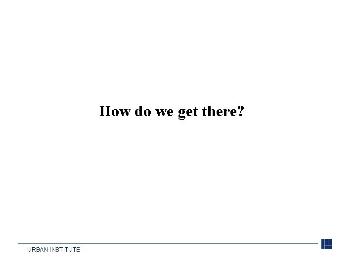 How do we get there? URBAN INSTITUTE 