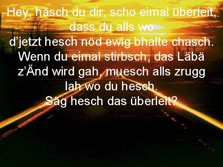 Hey, häsch du dir, scho eimal überleit, dass du alls wo d’jetzt hesch nöd