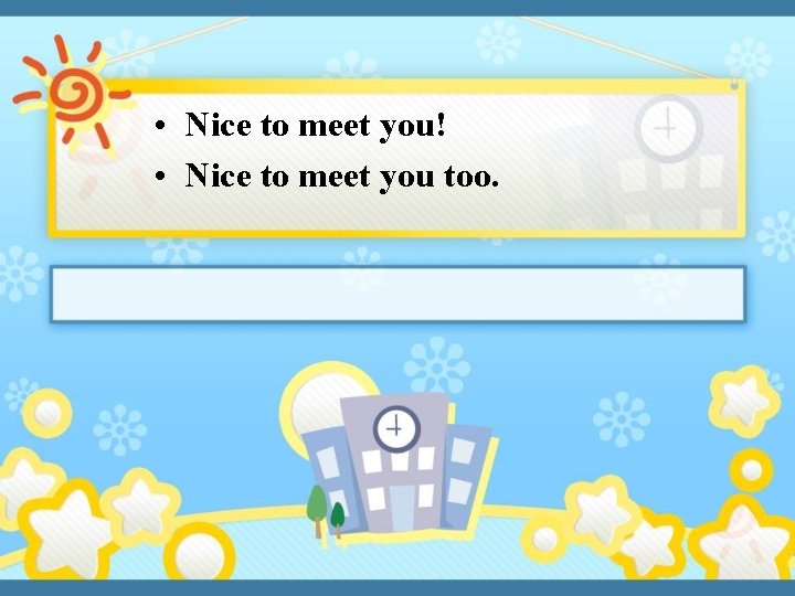  • Nice to meet you! • Nice to meet you too. 