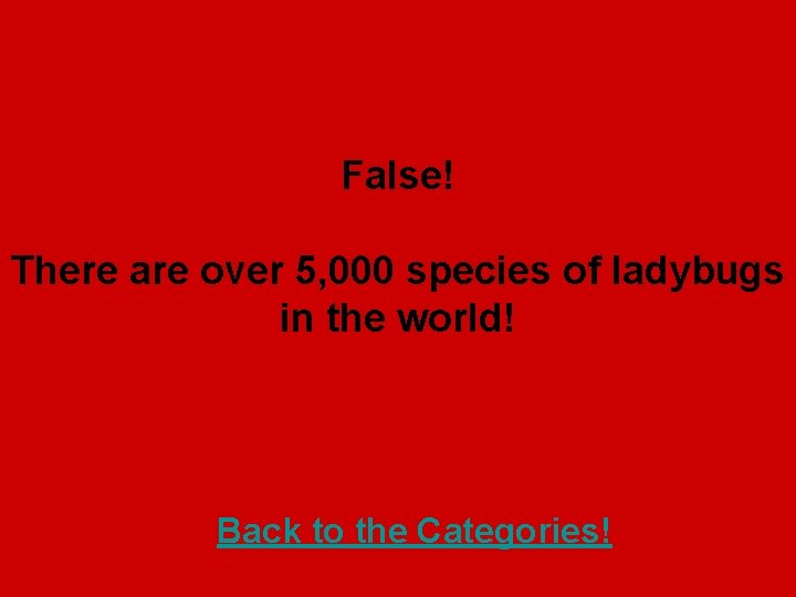 False! There are over 5, 000 species of ladybugs in the world! Back to
