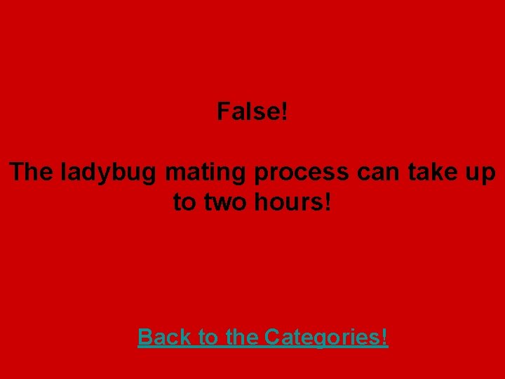 False! The ladybug mating process can take up to two hours! Back to the