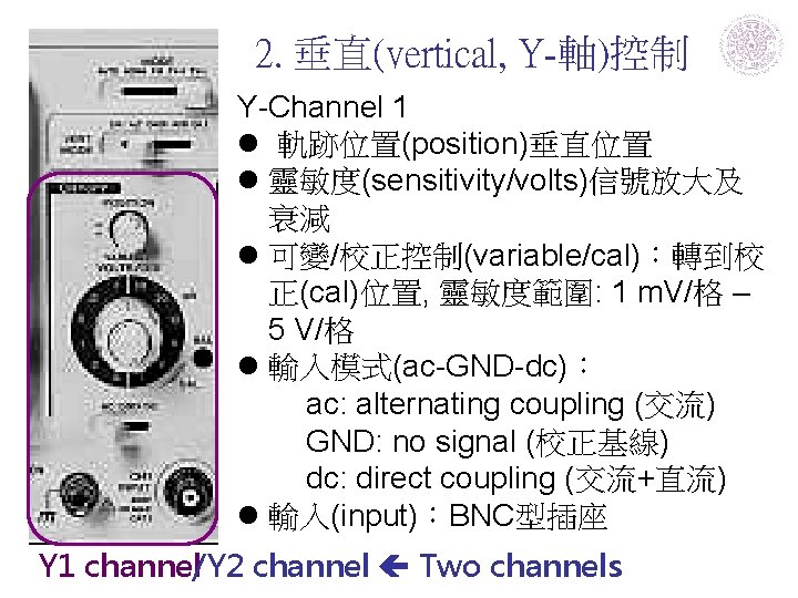 2. 垂直(vertical, Y-軸)控制 Y-Channel 1 l 軌跡位置(position)垂直位置 l 靈敏度(sensitivity/volts)信號放大及 衰減 l 可變/校正控制(variable/cal)：轉到校 正(cal)位置, 靈敏度範圍: