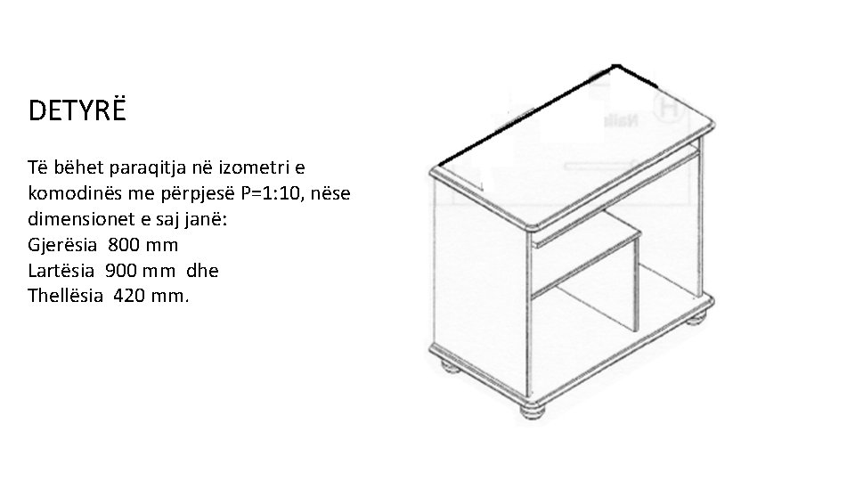 DETYRË Të bëhet paraqitja në izometri e komodinës me përpjesë P=1: 10, nëse dimensionet