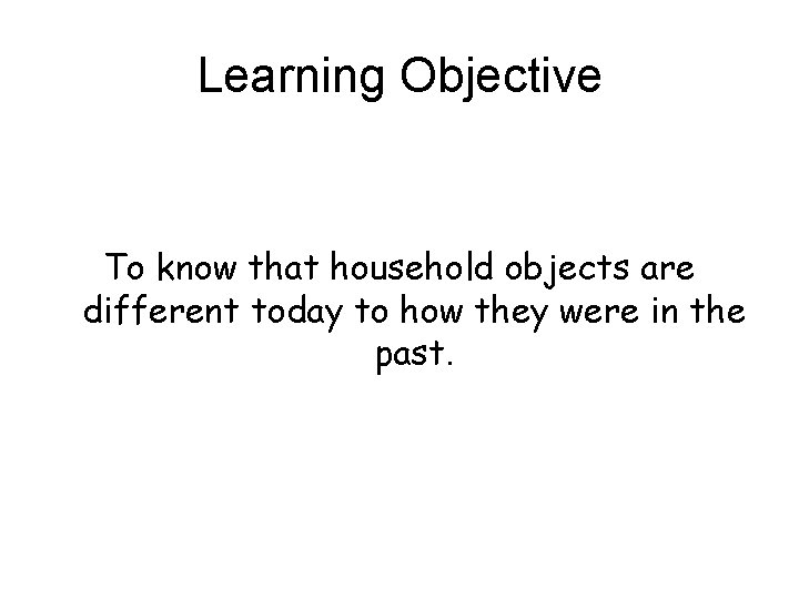 Learning Objective To know that household objects are different today to how they were