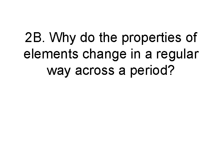 2 B. Why do the properties of elements change in a regular way across