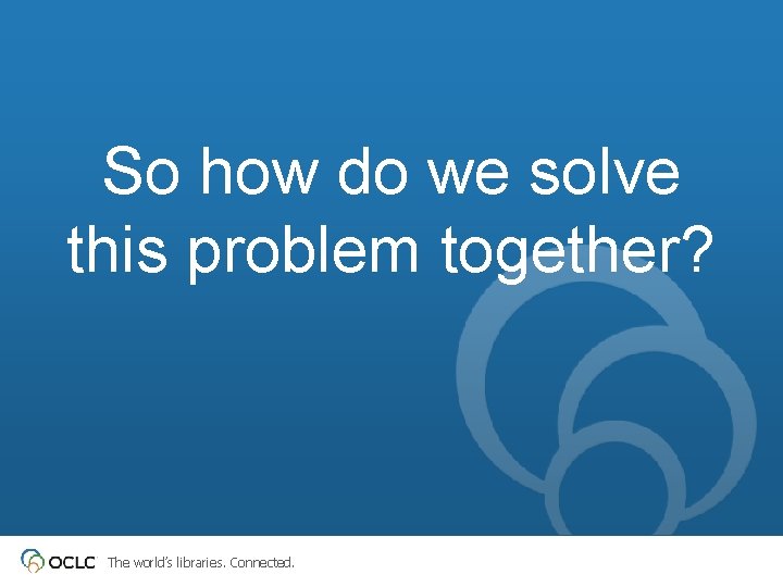 So how do we solve this problem together? The world’s libraries. Connected. 