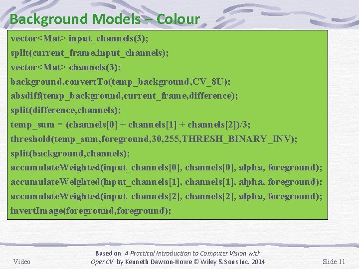 Background Models – Colour vector<Mat> input_channels(3); split(current_frame, input_channels); vector<Mat> channels(3); background. convert. To(temp_background, CV_8