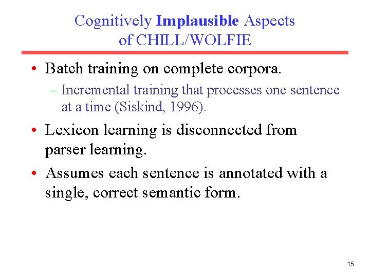 Cognitively Implausible Aspects of CHILL/WOLFIE • Batch training on complete corpora. – Incremental training
