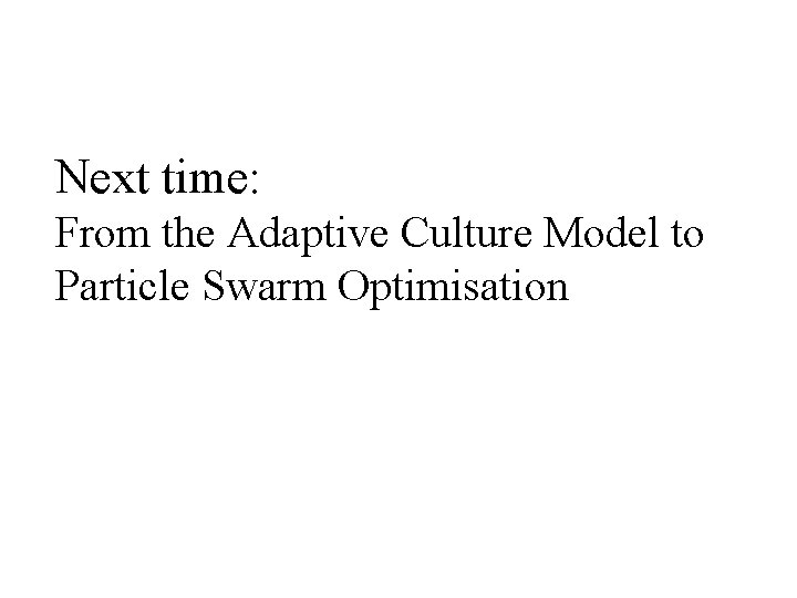 Next time: From the Adaptive Culture Model to Particle Swarm Optimisation 