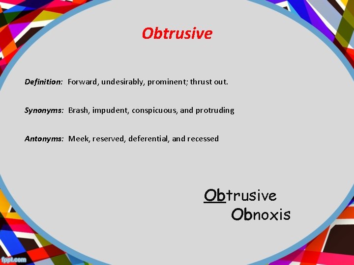 Obtrusive Definition: Forward, undesirably, prominent; thrust out. Synonyms: Brash, impudent, conspicuous, and protruding Antonyms: