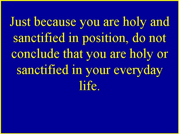 Just because you are holy and sanctified in position, do not conclude that you