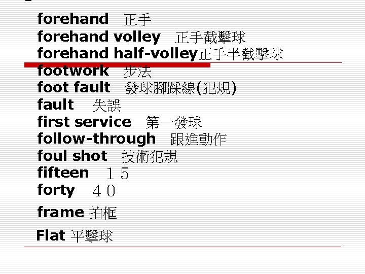 Ｆ： forehand　正手 forehand volley　正手截擊球 forehand half-volley正手半截擊球 footwork　步法 foot fault　發球腳踩線(犯規) fault　 失誤 first service　第一發球 follow-through　跟進動作