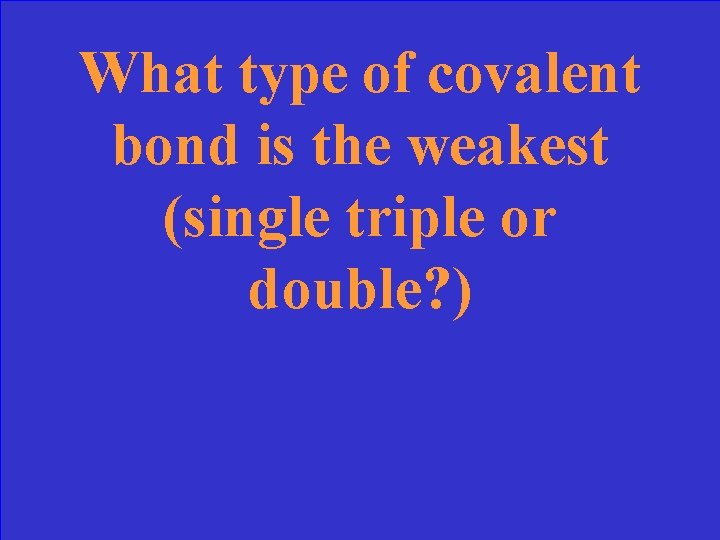 What type of covalent bond is the weakest (single triple or double? ) 