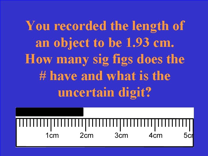 You recorded the length of an object to be 1. 93 cm. How many