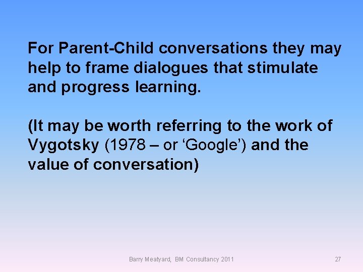 For Parent-Child conversations they may help to frame dialogues that stimulate and progress learning.