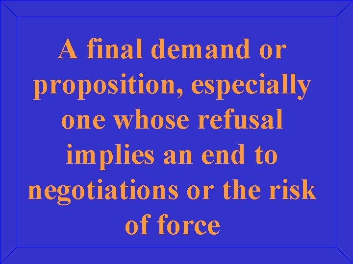 A final demand or proposition, especially one whose refusal implies an end to negotiations