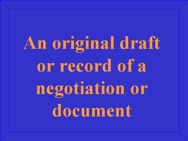 An original draft or record of a negotiation or document 