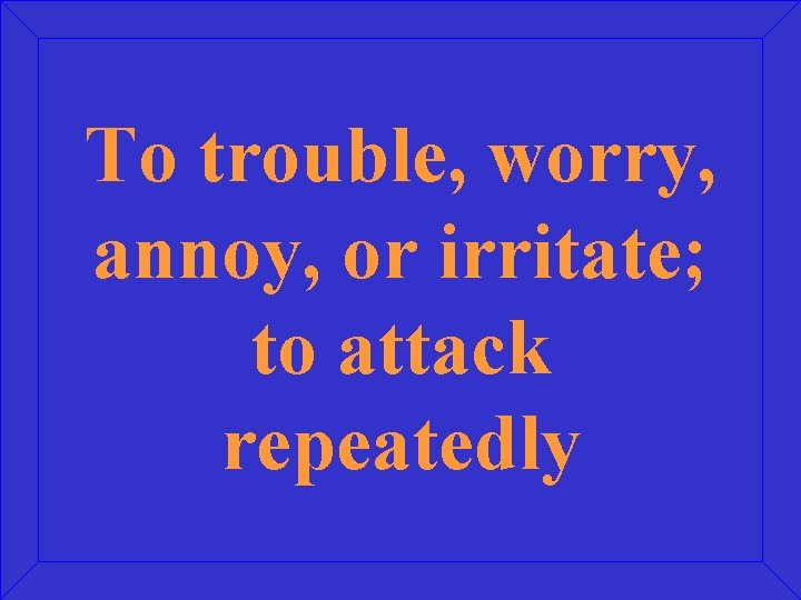 To trouble, worry, annoy, or irritate; to attack repeatedly 